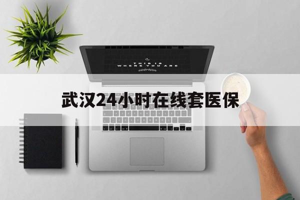 台州武汉24小时在线套医保的最新政策(2025年台州武汉24小时在线套医保微信分享)